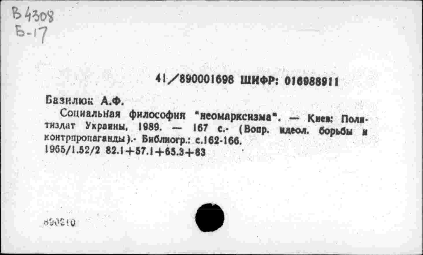 ﻿ь.,7
41/890001698 ШИФР: 016988911
Базилю» А.Ф.
Социальная философия * неомарксизма”. — Кие»: Пола-тизлат Ухравиы, 1989. - 167 с.- (Вопр. ндеол. борьбы и контрпропаганды).- Библиогр.: с. 162-166.
1905/1.52/2 82.1+57.1+65.3+83
н М2! V